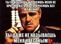 Ты приходишь и просишь меня не критиковать, но ты просишь без уважения ты даже не называешь меня крёстным