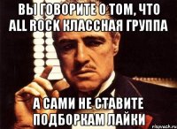 вы говорите о том, что All Rock классная группа а сами не ставите подборкам лайки