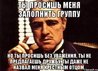 Ты просишь меня заполнить группу Но ты просишь без уважения, ты не предлагаешь дружбу, ты даже не назвал меня крестным отцом.