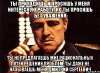 ты приходишь и просишь у меня интересную работу, но ты просишь без уважения ты не предлагаешь мне рациональных путей решения проблем, ты даже не называешь меня Дмитрий Сергеевич