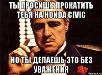 ты просишь прокатить тебя на Honda Civic но ты делаешь это без уважения