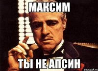 максим ты не апсин