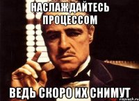 наслаждайтесь процессом ведь скоро их снимут