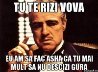 tu te rizi vova eu am sa fac asha ca tu mai mult sa nu descizi gura