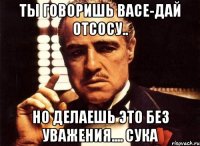 Ты говоришь Васе-дай отсосу.. Но делаешь это без уважения.... СУкА