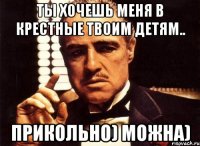 ты хочешь меня в крестные твоим детям.. прикольно) можна)