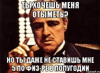 Ты хочешь меня отыметь? Но ты даже не ставишь мне 5 по физ-ре в полугодии