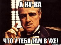 А ну-ка что у тебя там в ухе!