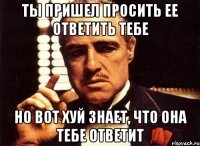 Ты пришел просить ее ответить тебе Но вот хуй знает, что она тебе ответит