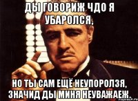 Ды говориж чдо я убаролся, но ты сам ещё неупоролзя, значид ды миня неуважаеж.