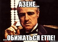 Азеке... ...обижаться етпе!