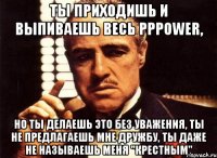 Ты приходишь и выпиваешь весь pppower, но ты делаешь это без уважения, ты не предлагаешь мне дружбу, ты даже не называешь меня "Крестным"