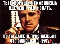 Ты говоришь, что свяжешь еще один ряд и спать, но ты даже не признаешься, что вяжешь по кругу.