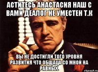 Аститесь Анастасия наш с вами деалог не уместен т.к вы не достигли того уровня развития что общаца со мной на равных.