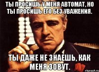 Ты просишь у меня автомат, но ты просишь его без уважения. Ты даже не знаешь, как меня зовут.