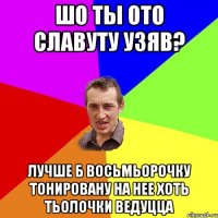 шо ты ото славуту узяв? лучше б восьмьорочку тонировану на нее хоть тьолочки ведуцца