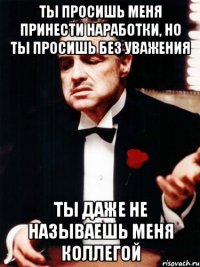 ты просишь меня принести наработки, но ты просишь без уважения ты даже не называешь меня коллегой