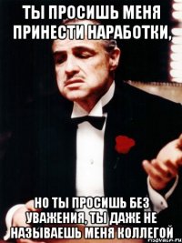 ты просишь меня принести наработки, но ты просишь без уважения, ты даже не называешь меня коллегой