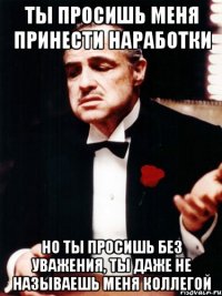 ты просишь меня принести наработки но ты просишь без уважения, ты даже не называешь меня коллегой