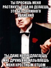 ты просишь меня растянуть тебя,но делаешь это без должного уважения ты даже не предлагаешь мне дружбу,не называешь меня крёстным отцом