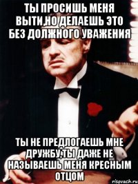 ты просишь меня выти,но делаешь это без должного уважения ты не предлогаешь мне дружбу,ты даже не называешь меня кресным отцом