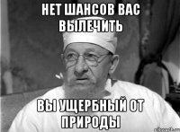 НЕТ ШАНСОВ ВАС ВЫЛЕЧИТЬ ВЫ УЩЕРБНЫЙ ОТ ПРИРОДЫ