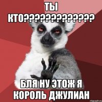 ты кто??? бля ну этож я король джулиан