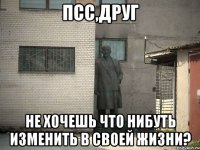 псс,друг не хочешь что нибуть изменить в своей жизни?