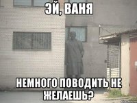 эй, ваня немного поводить не желаешь?