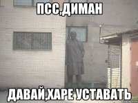 псс,диман давай,харе уставать