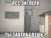 псс,эй! лера ты завтра едешь?