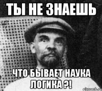 ты не знаешь что бывает наука логика ?!