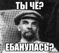 ты чё? ебанулась?