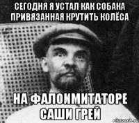 Сегодня Я устал как собака привязанная крутить колёса на фалоимитаторе Саши Грей