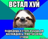 встал хуй подходишь к столу и бъешь им наслаждаясь глухотой звука стояка