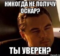 никогда не получу Оскар? ты уверен?