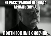 не расстраивай леонида аркадьевича, пости годные сисечки.