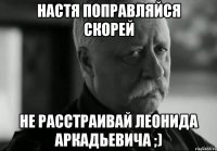 настя поправляйся скорей не расстраивай леонида аркадьевича ;)