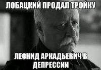 лобацкий продал тройку леонид аркадьевич в депрессии