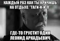 каждый раз как ты кричишь на отдыхе "таги-и-и-л" где-то грустит один леонид аркадьевич