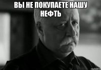 вы не покупаете нашу нефть 