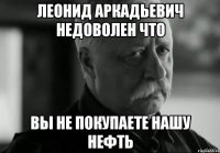 леонид аркадьевич недоволен что вы не покупаете нашу нефть