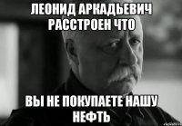 леонид аркадьевич расстроен что вы не покупаете нашу нефть