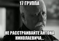 17 группа не расстраивайте антона николаевича...