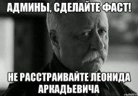 админы, сделайте фаст! не расстраивайте леонида аркадьевича