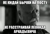 не кидай бычки на посту не расстраивай леонида аркадьевича