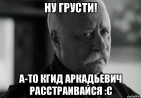 ну грусти! а-то кгид аркадьевич расстраивайся :с