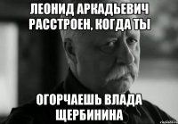 леонид аркадьевич расстроен, когда ты огорчаешь влада щербинина