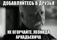 добавляйтесь в друзья не огорчайте, леонида аркадьевича