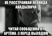 Не расстраивай Леонида Акадьевича Читай сообщения от Артёма :3 перед выходом